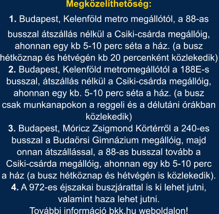 Megközelíthetőség: 1. Budapest, Kelenföld metro megállótól, a 88-as busszal átszállás nélkül a Csiki-csárda megállóig, ahonnan egy kb 5-10 perc séta a ház. (a busz hétköznap és hétvégén kb 20 percenként közlekedik) 2. Budapest, Kelenföld metromegállótól a 188E-s busszal, átszállás nélkül a Csiki-csárda megállóig, ahonnan egy kb. 5-10 perc séta a ház. (a busz csak munkanapokon a reggeli és a délutáni órákban közlekedik) 3. Budapest, Móricz Zsigmond Körtérről a 240-es busszal a Budaörsi Gimnázium megállóig, majd onnan átszállással, a 88-as busszal tovább a Csiki-csárda megállóig, ahonnan egy kb 5-10 perc a ház (a busz hétköznap és hétvégén is közlekedik).  4. A 972-es éjszakai buszjárattal is ki lehet jutni, valamint haza lehet jutni. További információ bkk.hu weboldalon!